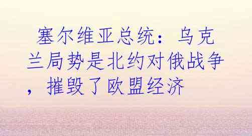  塞尔维亚总统：乌克兰局势是北约对俄战争，摧毁了欧盟经济