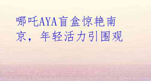 哪吒AYA盲盒惊艳南京，年轻活力引围观