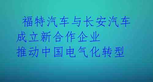  福特汽车与长安汽车成立新合作企业 推动中国电气化转型