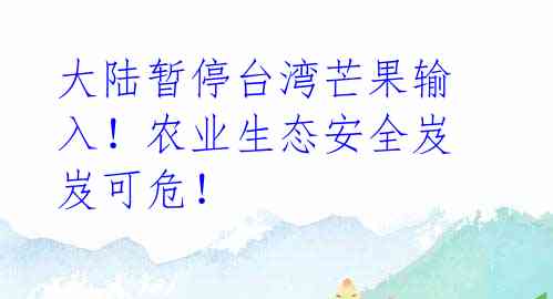 大陆暂停台湾芒果输入！农业生态安全岌岌可危！