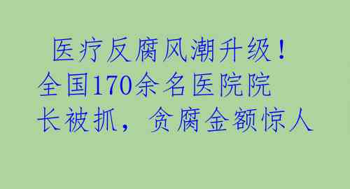  医疗反腐风潮升级！全国170余名医院院长被抓，贪腐金额惊人