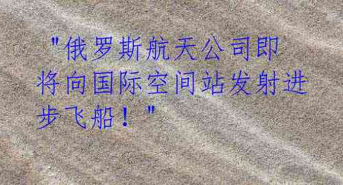 "俄罗斯航天公司即将向国际空间站发射进步飞船!"