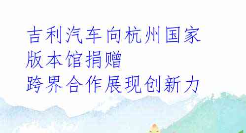 吉利汽车向杭州国家版本馆捐赠 跨界合作展现创新力