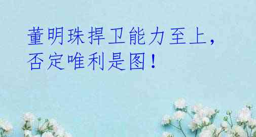 董明珠捍卫能力至上，否定唯利是图！