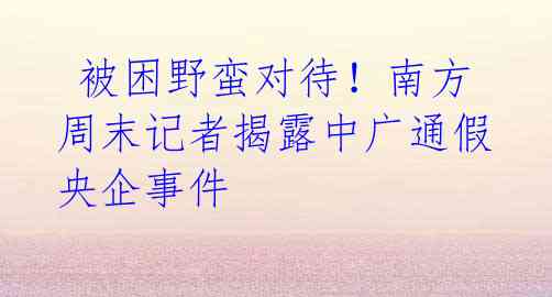  被困野蛮对待！南方周末记者揭露中广通假央企事件