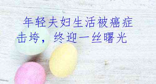  年轻夫妇生活被癌症击垮，终迎一丝曙光