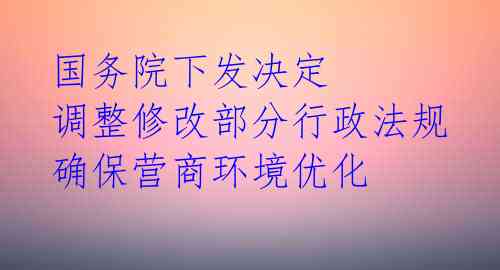 国务院下发决定 调整修改部分行政法规 确保营商环境优化