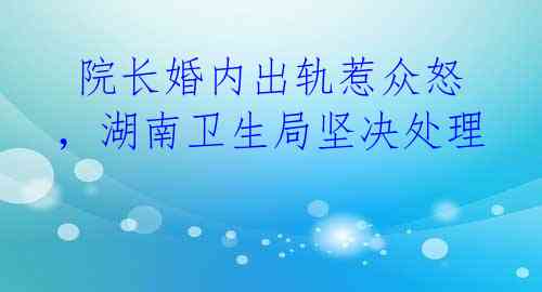  院长婚内出轨惹众怒，湖南卫生局坚决处理