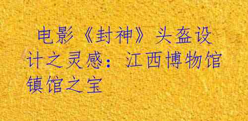  电影《封神》头盔设计之灵感：江西博物馆镇馆之宝