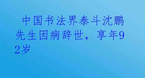  中国书法界泰斗沈鹏先生因病辞世，享年92岁
