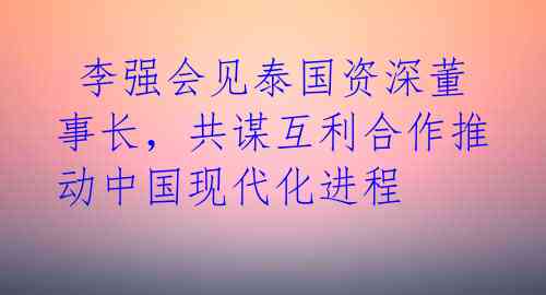  李强会见泰国资深董事长，共谋互利合作推动中国现代化进程