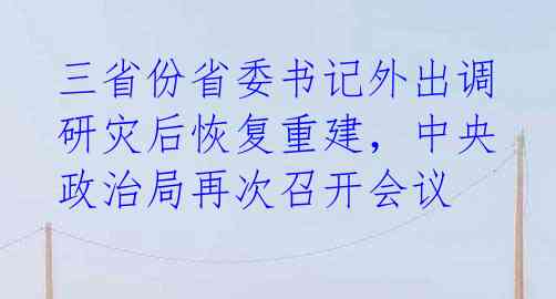 三省份省委书记外出调研灾后恢复重建，中央政治局再次召开会议