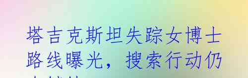 塔吉克斯坦失踪女博士路线曝光，搜索行动仍在继续