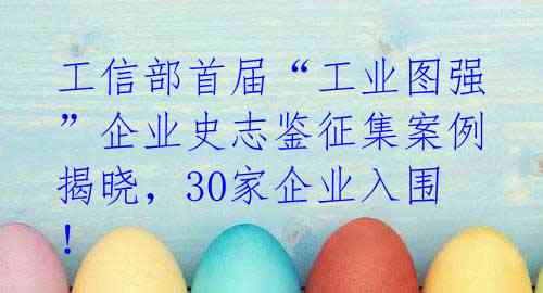 工信部首届“工业图强”企业史志鉴征集案例揭晓，30家企业入围！
