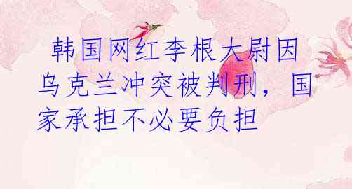  韩国网红李根大尉因乌克兰冲突被判刑，国家承担不必要负担