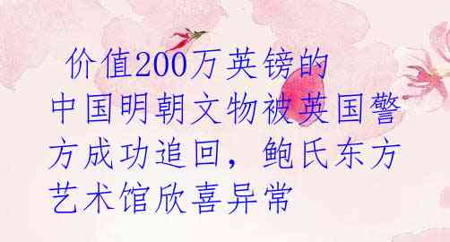  价值200万英镑的中国明朝文物被英国警方成功追回，鲍氏东方艺术馆欣喜异常