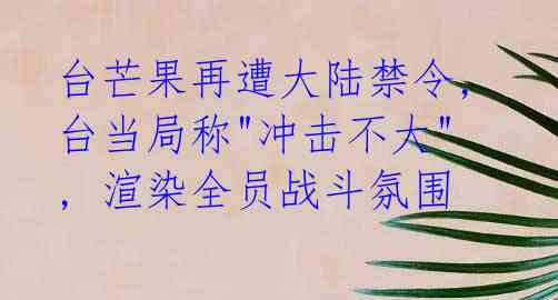  台芒果再遭大陆禁令, 台当局称"冲击不大", 渲染全员战斗氛围
