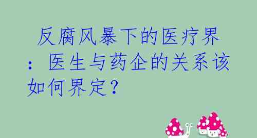  反腐风暴下的医疗界：医生与药企的关系该如何界定？