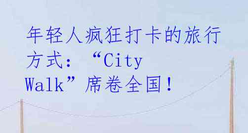 年轻人疯狂打卡的旅行方式：“City Walk”席卷全国！