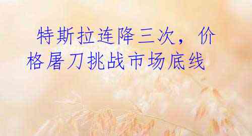  特斯拉连降三次，价格屠刀挑战市场底线