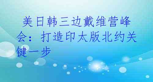  美日韩三边戴维营峰会：打造印太版北约关键一步