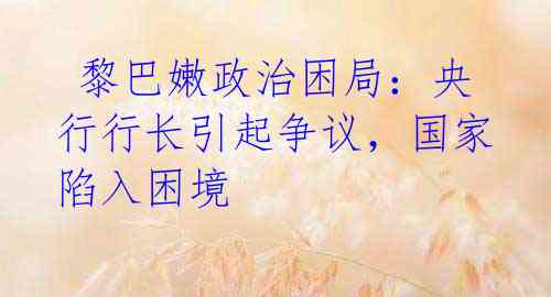  黎巴嫩政治困局：央行行长引起争议，国家陷入困境
