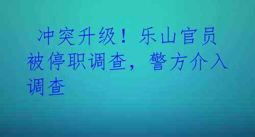  冲突升级！乐山官员被停职调查，警方介入调查