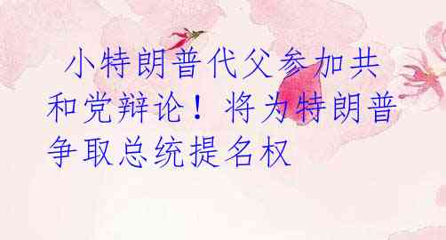  小特朗普代父参加共和党辩论！将为特朗普争取总统提名权