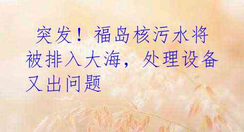  突发！福岛核污水将被排入大海，处理设备又出问题