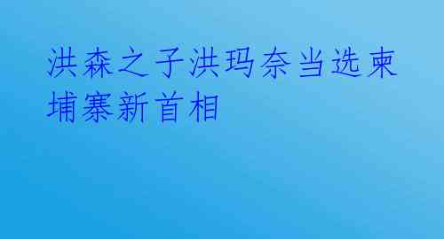 洪森之子洪玛奈当选柬埔寨新首相