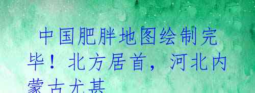  中国肥胖地图绘制完毕！北方居首，河北内蒙古尤甚
