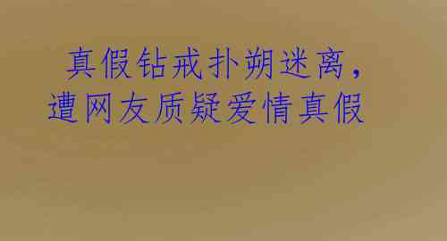  真假钻戒扑朔迷离，遭网友质疑爱情真假
