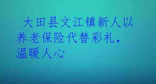  大田县文江镇新人以养老保险代替彩礼， 温暖人心