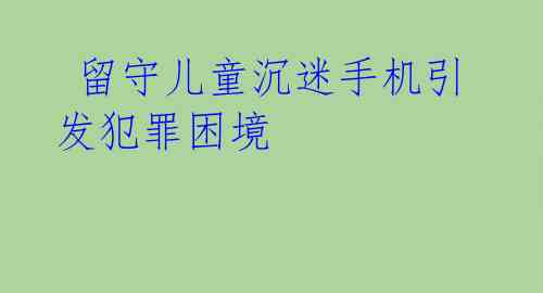  留守儿童沉迷手机引发犯罪困境