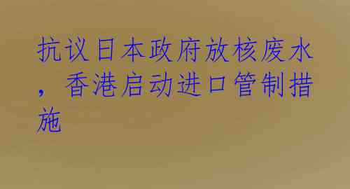 抗议日本政府放核废水，香港启动进口管制措施