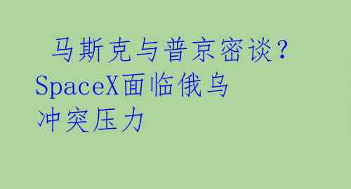  马斯克与普京密谈？SpaceX面临俄乌冲突压力