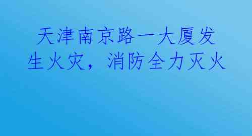 天津南京路一大厦发生火灾，消防全力灭火