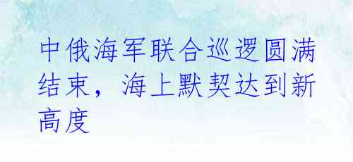 中俄海军联合巡逻圆满结束，海上默契达到新高度