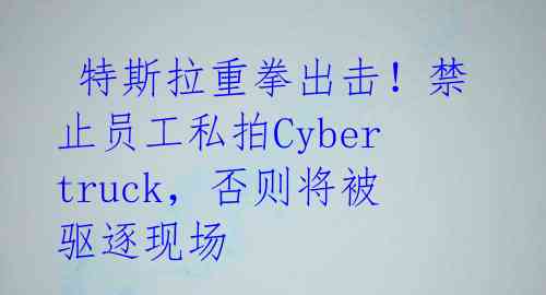  特斯拉重拳出击！禁止员工私拍Cybertruck，否则将被驱逐现场