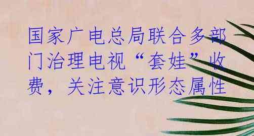 国家广电总局联合多部门治理电视“套娃”收费，关注意识形态属性