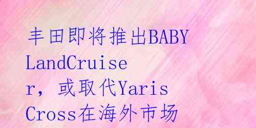 丰田即将推出BABYLandCruiser，或取代YarisCross在海外市场竞争