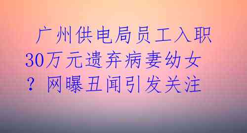  广州供电局员工入职30万元遗弃病妻幼女？网曝丑闻引发关注