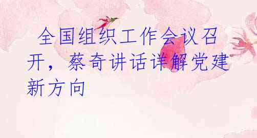  全国组织工作会议召开，蔡奇讲话详解党建新方向