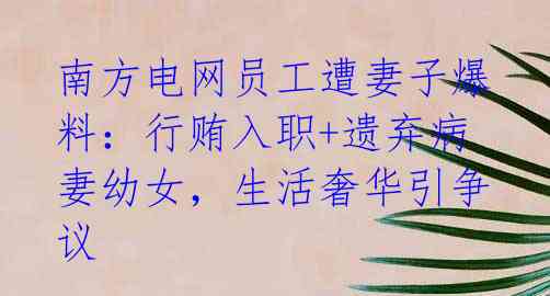 南方电网员工遭妻子爆料：行贿入职+遗弃病妻幼女，生活奢华引争议