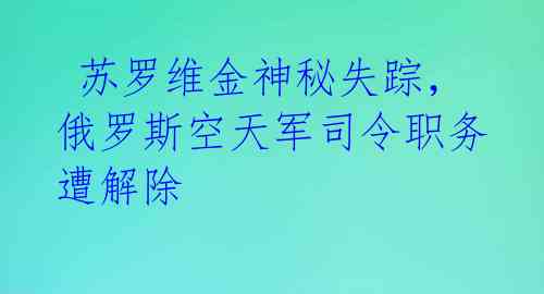  苏罗维金神秘失踪，俄罗斯空天军司令职务遭解除