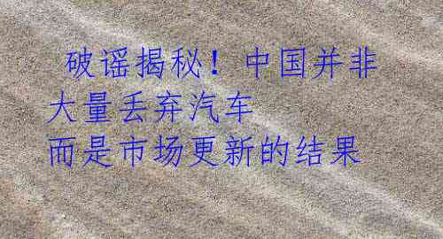  破谣揭秘！中国并非大量丢弃汽车 而是市场更新的结果