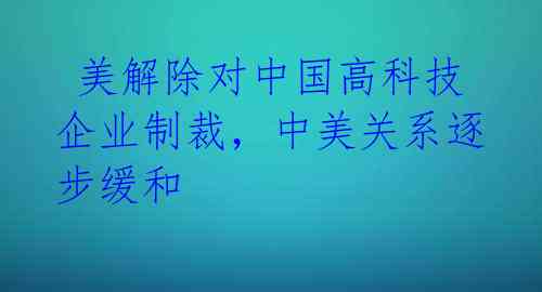  美解除对中国高科技企业制裁，中美关系逐步缓和