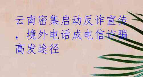 云南密集启动反诈宣传，境外电话成电信诈骗高发途径
