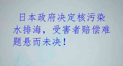  日本政府决定核污染水排海，受害者赔偿难题悬而未决！