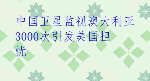 中国卫星监视澳大利亚3000次引发美国担忧